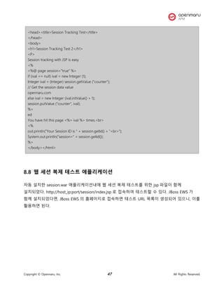Copyright © Opennaru, Inc. 47 All Rights Reserved.
<head><title>Session Tracking Test</title>
</head>
<body>
<h1>Session Tracking Test 2</h1>
<P>
Session tracking with JSP is easy
<%
<%@ page session="true" %>
if (ival == null) ival = new Integer (1);
Integer ival = (Integer) session.getValue ("counter");
// Get the session data value
opennaru.com
else ival = new Integer (ival.intValue() + 1);
session.putValue ("counter", ival);
%>
ed
You have hit this page <%= ival %> times.<br>
<%
out.println("Your Session ID is " + session.getId() + "<br>");
System.out.println("session=" + session.getId());
%>
</body></html>
8.8 웹 세션 복제 테스트 애플리케이션
자동 설치한 session.war 애플리케이션내에 웹 세션 복제 테스트를 위한 jsp 파일이 함께
설치되었다. http://host_ip:port/session/index.jsp 로 접속하여 테스트할 수 있다. JBoss EWS 가
함께 설치되었다면, JBoss EWS 의 홈페이지로 접속하면 테스트 URL 목록이 생성되어 있으니, 이를
활용하면 된다.
 