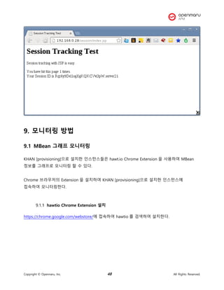 Copyright © Opennaru, Inc. 48 All Rights Reserved.
9. 모니터링 방법
9.1 MBean 그래프 모니터링
KHAN [provisioning]으로 설치한 인스턴스들은 hawt.io Chrome Extension 을 사용하여 MBean
정보를 그래프로 모니터링 할 수 있다.
Chrome 브라우저의 Extension 을 설치하여 KHAN [provisioning]으로 설치한 인스턴스에
접속하여 모니터링한다.
hawtio Chrome Extension 설치
https://chrome.google.com/webstore/에 접속하여 hawtio 를 검색하여 설치한다.
 