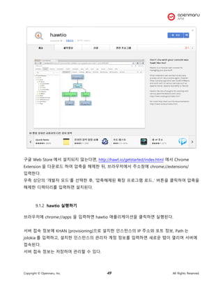 Copyright © Opennaru, Inc. 49 All Rights Reserved.
구글 Web Store 에서 설치되지 않는다면, http://hawt.io/getstarted/index.html 에서 Chrome
Extension 을 다운로드 하여 압축을 해제한 뒤, 브라우저에서 주소창에 chrome://extensions/
입력한다.
우측 상단의 ‘개발자 모드’를 선택한 후, ‘압축해제된 확장 프로그램 로드..’ 버튼을 클릭하여 압축을
해제한 디렉터리를 입력하면 설치된다.
hawtio 실행하기
브라우저에 chrome://apps 을 입력하면 hawtio 애플리케이션을 클릭하면 실행된다.
서버 접속 정보에 KHAN [provisioning]으로 설치한 인스턴스의 IP 주소와 포트 정보, Path 는
jolokia 를 입력하고, 설치한 인스턴스의 관리자 계정 정보를 입력하면 새로운 탭이 열리며 서버에
접속된다.
서버 접속 정보는 저장하여 관리할 수 있다.
 