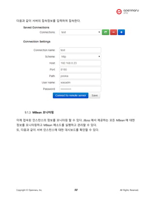 Copyright © Opennaru, Inc. 50 All Rights Reserved.
다음과 같이 서버의 접속정보를 입력하여 접속한다.
MBean 모니터링
이제 접속된 인스턴스의 정보를 모니터링 할 수 있다. JBoss 에서 제공하는 모든 MBean 에 대한
정보를 모니터링하고 MBean 메소드를 실행하고 관리할 수 있다.
또, 다음과 같이 서버 인스턴스에 대한 대시보드를 확인할 수 있다.
 
