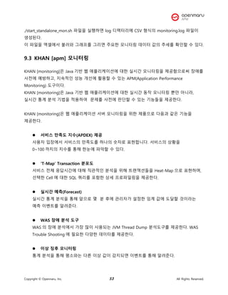 Copyright © Opennaru, Inc. 53 All Rights Reserved.
./start_standalone_mon.sh 파일을 실행하면 log 디렉터리에 CSV 형식의 monitoring.log 파일이
생성된다.
이 파일을 엑셀에서 불러와 그래프를 그리면 주요한 모니터링 데이터 값의 추세를 확인할 수 있다.
9.3 KHAN [apm] 모니터링
KHAN [monitoring]은 Java 기반 웹 애플리케이션에 대한 실시간 모니터링을 제공함으로써 장애를
사전에 예방하고, 지속적인 성능 개선에 활용할 수 있는 APM(Application Performance
Monitoring) 도구이다.
KHAN [monitoring]은 Java 기반 웹 애플리케이션에 대한 실시간 동작 모니터링 뿐만 아니라,
실시간 통계 분석 기법을 적용하여 문제를 사전에 판단할 수 있는 기능들을 제공한다.
KHAN [monitoring]은 웹 애플리케이션 서버 모니터링을 위한 제품으로 다음과 같은 기능을
제공한다.
⚫ 서비스 만족도 지수(APDEX) 제공
사용자 입장에서 서비스의 만족도를 하나의 숫자로 표현합니다. 서비스의 상황을
0~100 까지의 지수를 통해 한눈에 파악할 수 있다.
⚫ ‘T-Map’ Transaction 분포도
서비스 전체 응답시간에 대해 직관적인 분석을 위해 트랜잭션들을 Heat-Map 으로 표현하며,
선택한 Cell 에 대한 SQL 쿼리를 포함한 상세 프로파일링을 제공한다.
⚫ 실시간 예측(Forecast)
실시간 통계 분석을 통해 앞으로 몇 분 후에 관리자가 설정한 임계 값에 도달할 것이라는
예측 이벤트를 알려준다.
⚫ WAS 장애 분석 도구
WAS 의 장애 분석에서 가장 많이 사용되는 JVM Thread Dump 분석도구를 제공한다. WAS
Trouble Shooting 에 필요한 다양한 데이터를 제공한다.
⚫ 이상 징후 모니터링
통계 분석을 통해 평소와는 다른 이상 값이 감지되면 이벤트를 통해 알려준다.
 