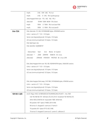 Copyright © Opennaru, Inc. 4 All Rights Reserved.
tmpfs 3.9G 12M 3.8G 1% /run
tmpfs 3.9G 0 3.9G 0% /sys/fs/cgroup
/dev/mapper/rhel-root 17G 1.8G 16G 11% /
/dev/sda1 1014M 150M 865M 15% /boot
tmpfs 781M 0 781M 0% /run/user/1104
tmpfs 781M 0 781M 0% /run/user/0
Disk 정보 Disk /dev/sda: 21.5 GB, 21474836480 bytes, 41943040 sectors
Units = sectors of 1 * 512 = 512 bytes
Sector size (logical/physical): 512 bytes / 512 bytes
I/O size (minimum/optimal): 512 bytes / 512 bytes
Disk label type: dos
Disk identifier: 0x00008747
Device Boot Start End Blocks Id System
/dev/sda1 * 2048 2099199 1048576 83 Linux
/dev/sda2 2099200 41943039 19921920 8e Linux LVM
Disk /dev/mapper/rhel-root: 18.2 GB, 18249416704 bytes, 35643392 sectors
Units = sectors of 1 * 512 = 512 bytes
Sector size (logical/physical): 512 bytes / 512 bytes
I/O size (minimum/optimal): 512 bytes / 512 bytes
Disk /dev/mapper/rhel-swap: 2147 MB, 2147483648 bytes, 4194304 sectors
Units = sectors of 1 * 512 = 512 bytes
Sector size (logical/physical): 512 bytes / 512 bytes
I/O size (minimum/optimal): 512 bytes / 512 bytes
네트워크 설정 ens33: flags=4163<UP,BROADCAST,RUNNING,MULTICAST> mtu 1500
inet 192.168.182.139 netmask 255.255.255.0 broadcast 192.168.182.255
ether 00:0c:29:69:42:c8 txqueuelen 1000 (Ethernet)
RX packets 1307 bytes 274082 (267.6 KiB)
RX errors 0 dropped 0 overruns 0 frame 0
TX packets 651 bytes 67172 (65.5 KiB)
TX errors 0 dropped 0 overruns 0 carrier 0 collisions 0
 
