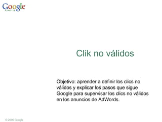 Clik no válidos Objetivo: aprender a definir los clics no válidos y explicar los pasos que sigue Google para supervisar los clics no válidos en los anuncios de AdWords. 