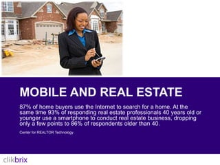 Mobile and real estate87% of home buyers use the Internet to search for a home. At the same time 93% of responding real estate professionals 40 years old or younger use a smartphone to conduct real estate business, dropping only a few points to 86% of respondents older than 40.Center for REALTOR Technology