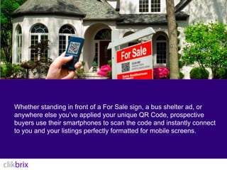 Whether standing in front of a For Sale sign, a bus shelter ad, or anywhere else you’ve applied your unique QR Code, prospective buyers use their smartphones to scan the code and instantly connect to you and your listings perfectly formatted for mobile screens.