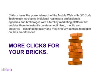 Clikbrix fuses the powerful reach of the Mobile Web with QR Code Technology, equipping individual real estate professionals, agencies and brokerages with a turnkey marketing platform that enables them to instantly create an optimized, mobile web presence—designed to easily and meaningfully connect to people on their smartphones.More clicks for your bricks.
