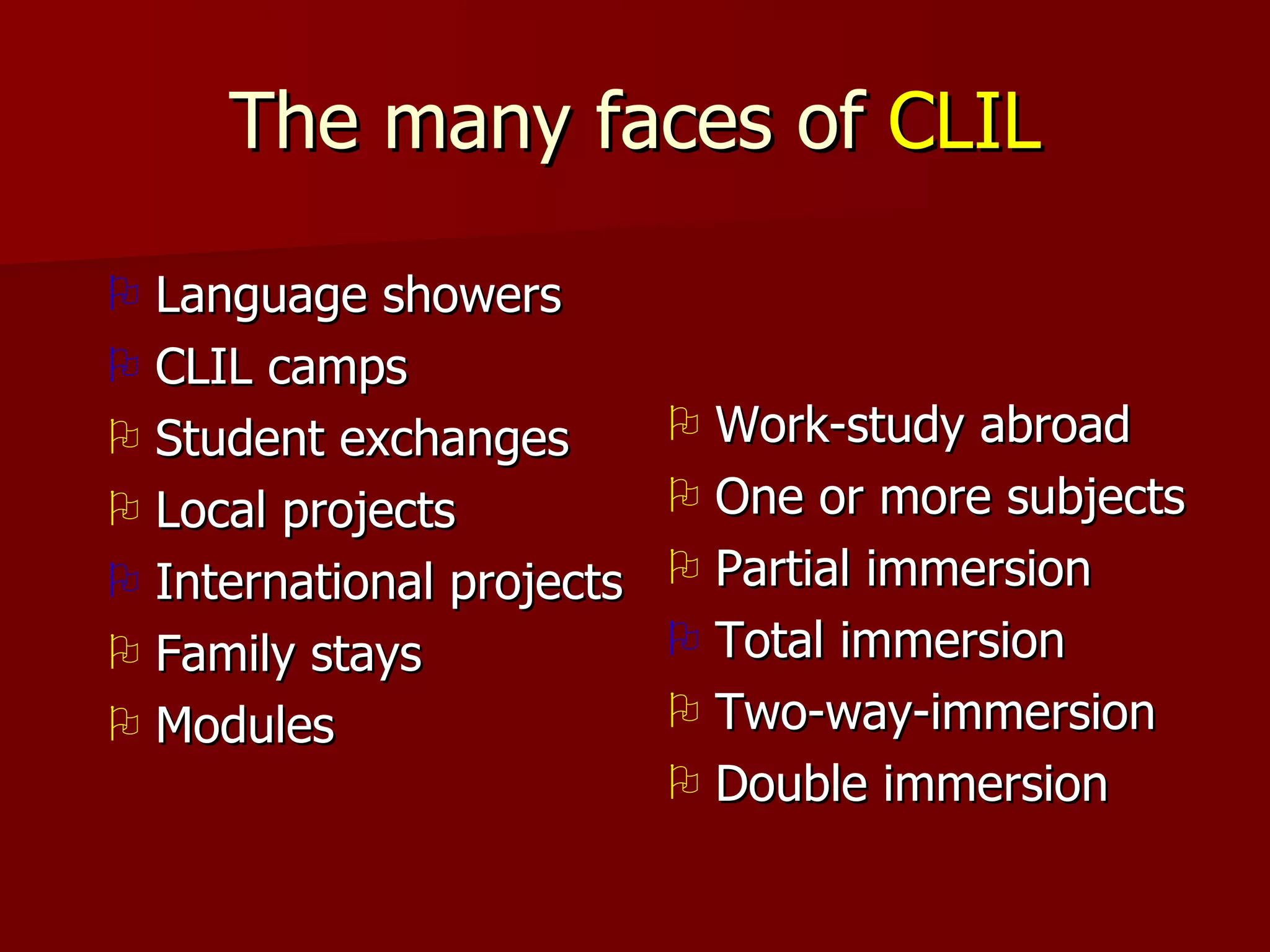 The many faces of  CLIL Language showers CLIL camps Student exchanges Local projects International projects Family stays Modules Work-study abroad One or more subjects Partial immersion Total immersion Two-way-immersion Double immersion 