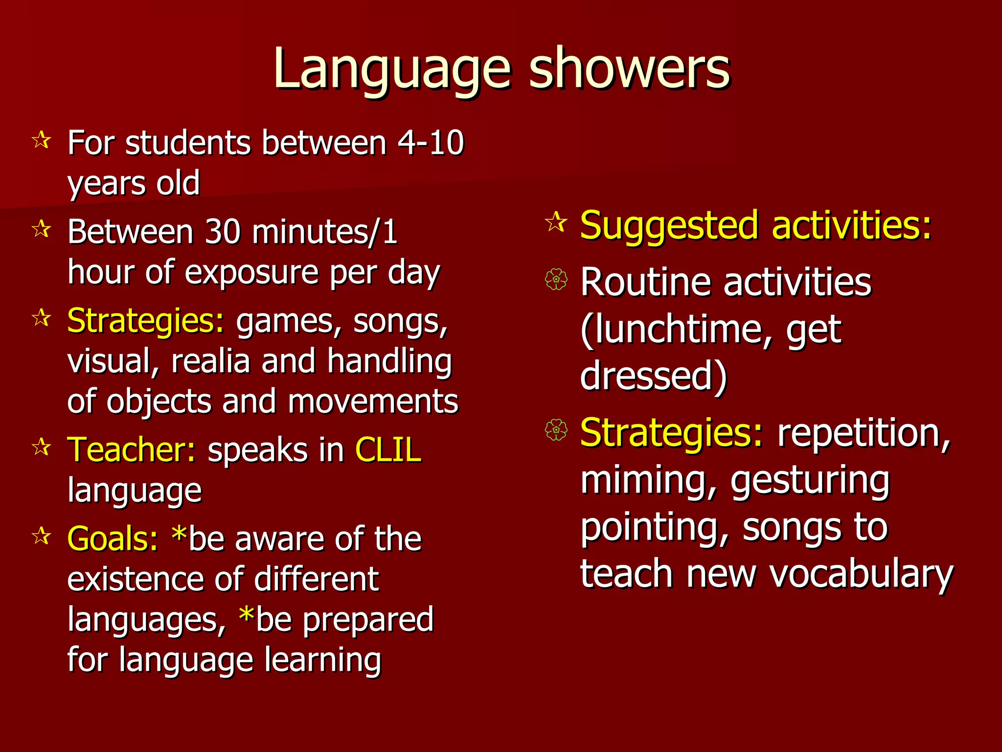 Language showers For students between 4-10 years old Between 30 minutes/1 hour of exposure per day Strategies:  games, songs, visual, realia and handling of objects and movements Teacher:  speaks in  CLIL  language Goals:   * be aware of the existence of different languages,  * be prepared for language learning Suggested activities: Routine activities (lunchtime, get dressed) Strategies:  repetition, miming, gesturing pointing, songs to teach new vocabulary 
