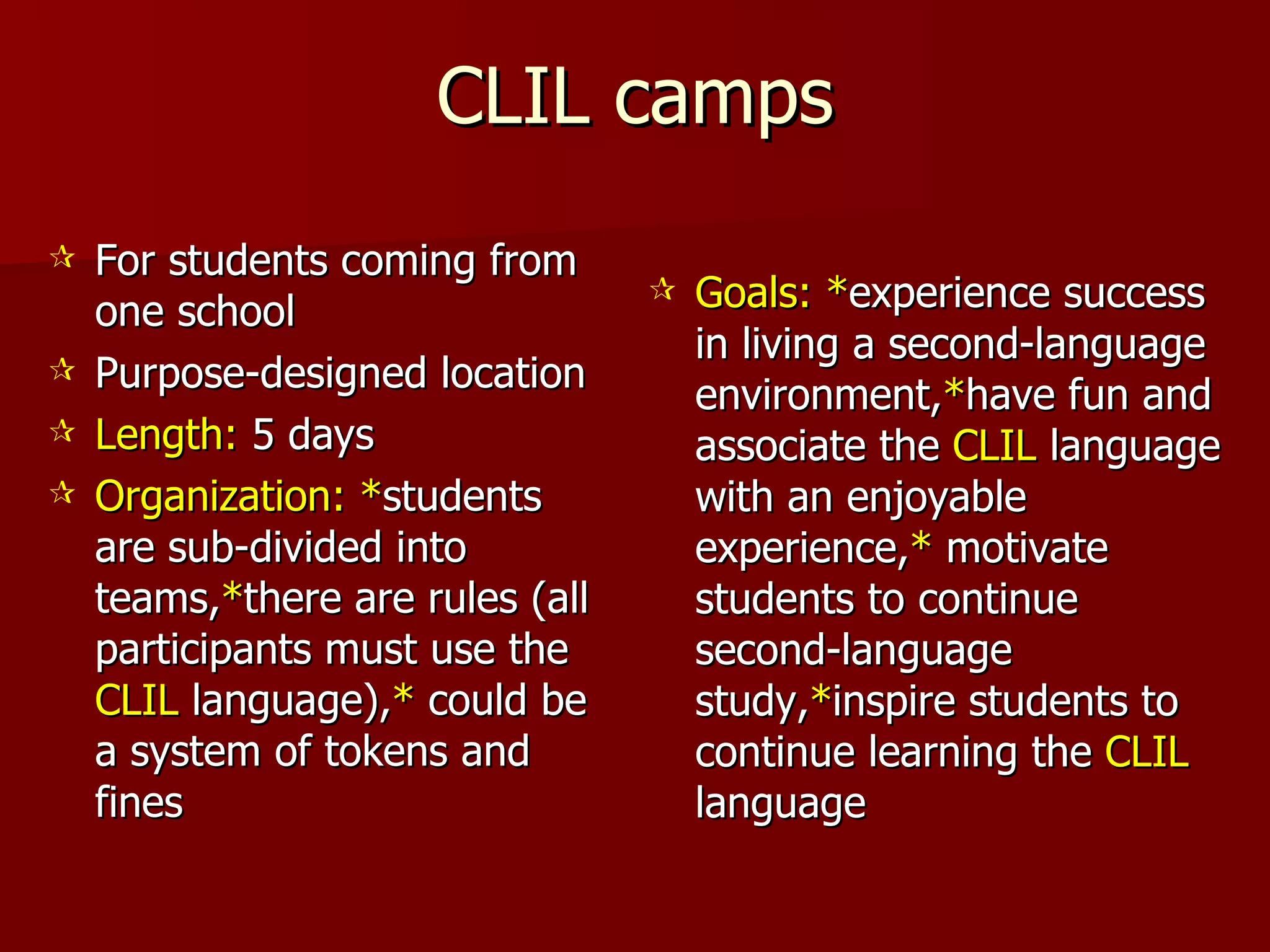 CLIL camps For students coming from one school Purpose-designed location  Length:  5 days Organization:   * students are sub-divided into teams, * there are rules (all participants must use the  CLIL  language), *  could be a system of tokens and fines Goals:   * experience success in living a second-language environment, * have fun and associate the  CLIL  language with an enjoyable experience, *  motivate students to continue second-language study, * inspire students to continue learning the  CLIL  language 