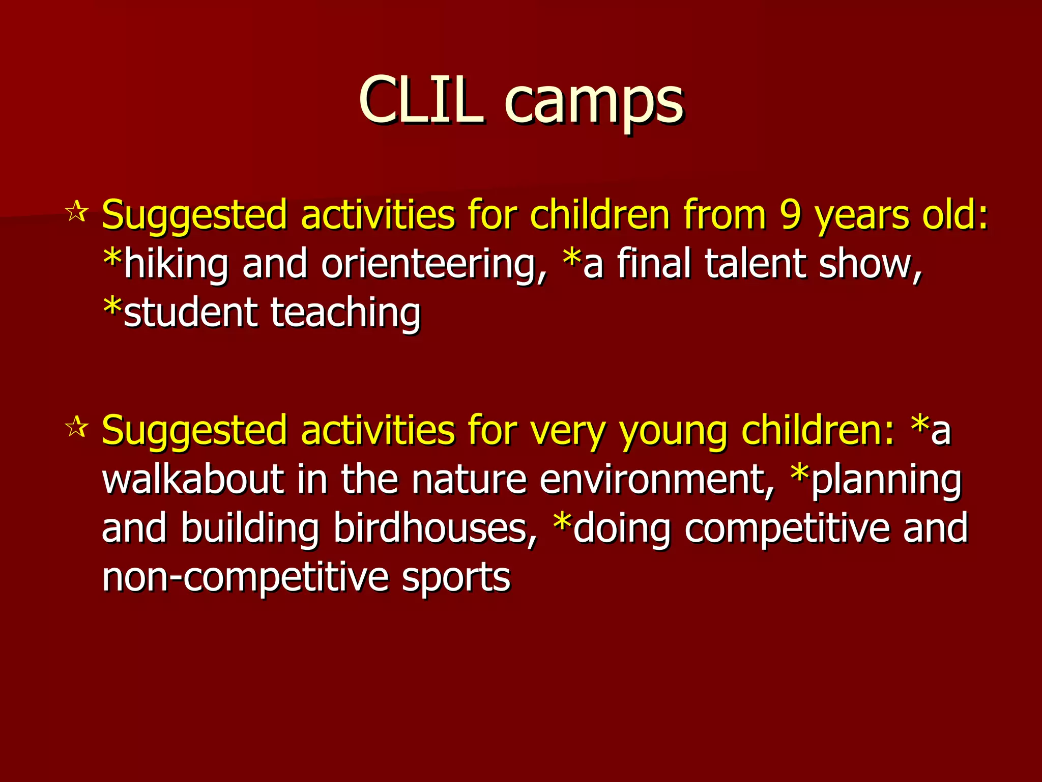 CLIL camps Suggested activities for children from 9 years old:   * hiking and orienteering,  * a final talent show,  * student teaching Suggested activities for very young children: * a walkabout in the nature environment,  * planning and building birdhouses,  * doing competitive and non-competitive sports  