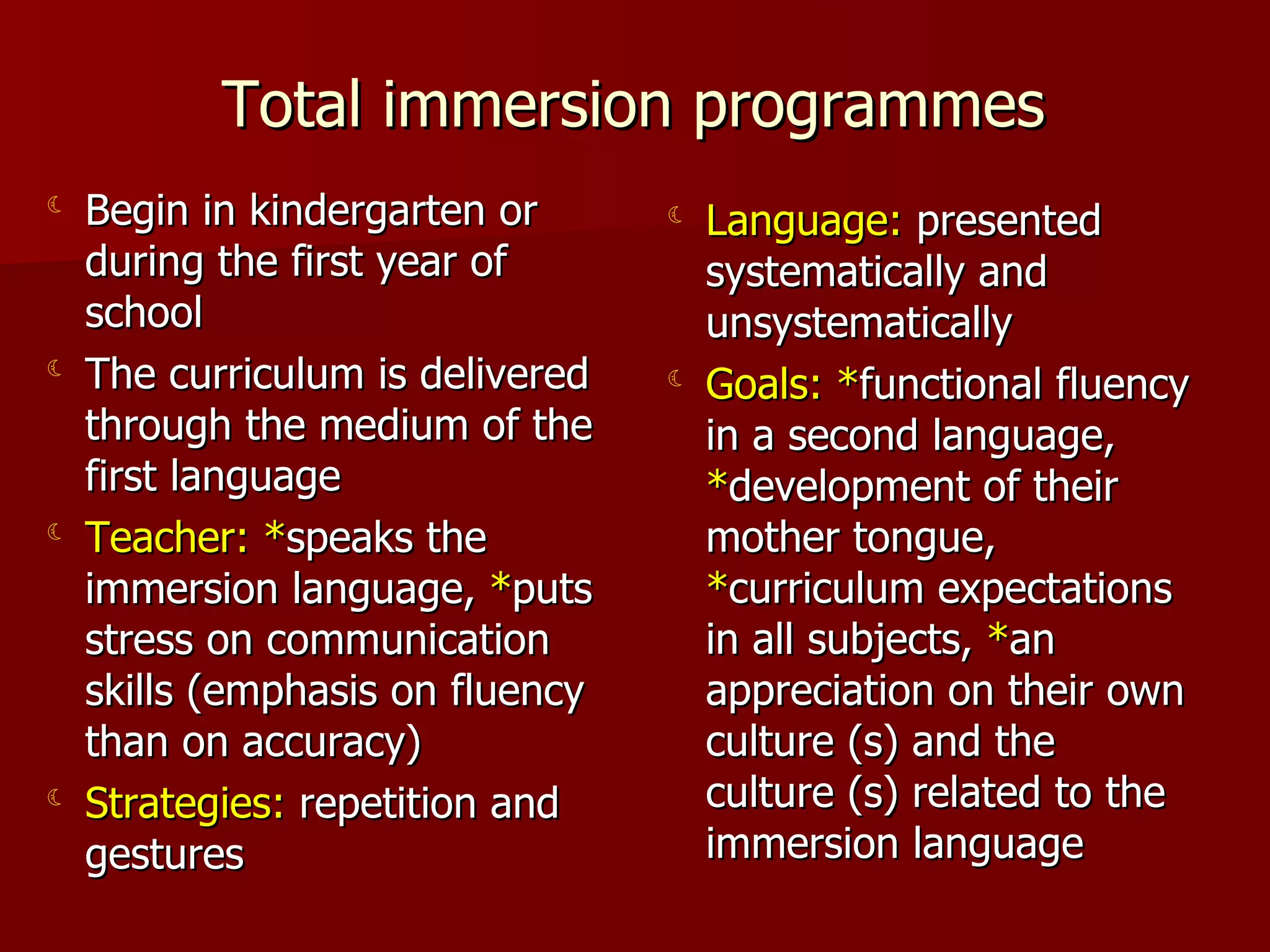 Total immersion programmes Begin in kindergarten or during the first year of school The curriculum is delivered through the medium of the first language Teacher:   * speaks the immersion language,  * puts stress on communication skills (emphasis on fluency than on accuracy) Strategies:  repetition and gestures Language:  presented systematically and unsystematically Goals:   * functional fluency in a second language,  * development of their mother tongue,  * curriculum expectations in all subjects,  * an appreciation on their own culture (s) and the culture (s) related to the immersion language 
