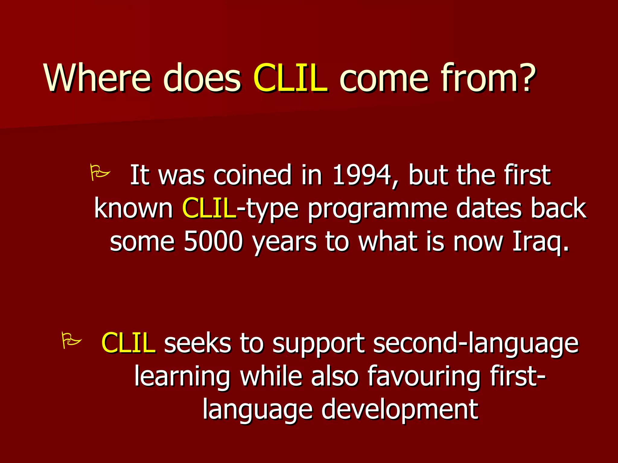 Where does  CLIL  come from? It was coined in 1994, but the first known  CLIL -type programme dates back some 5000 years to what is now Iraq. CLIL  seeks to support second-language learning while also favouring first-language development 
