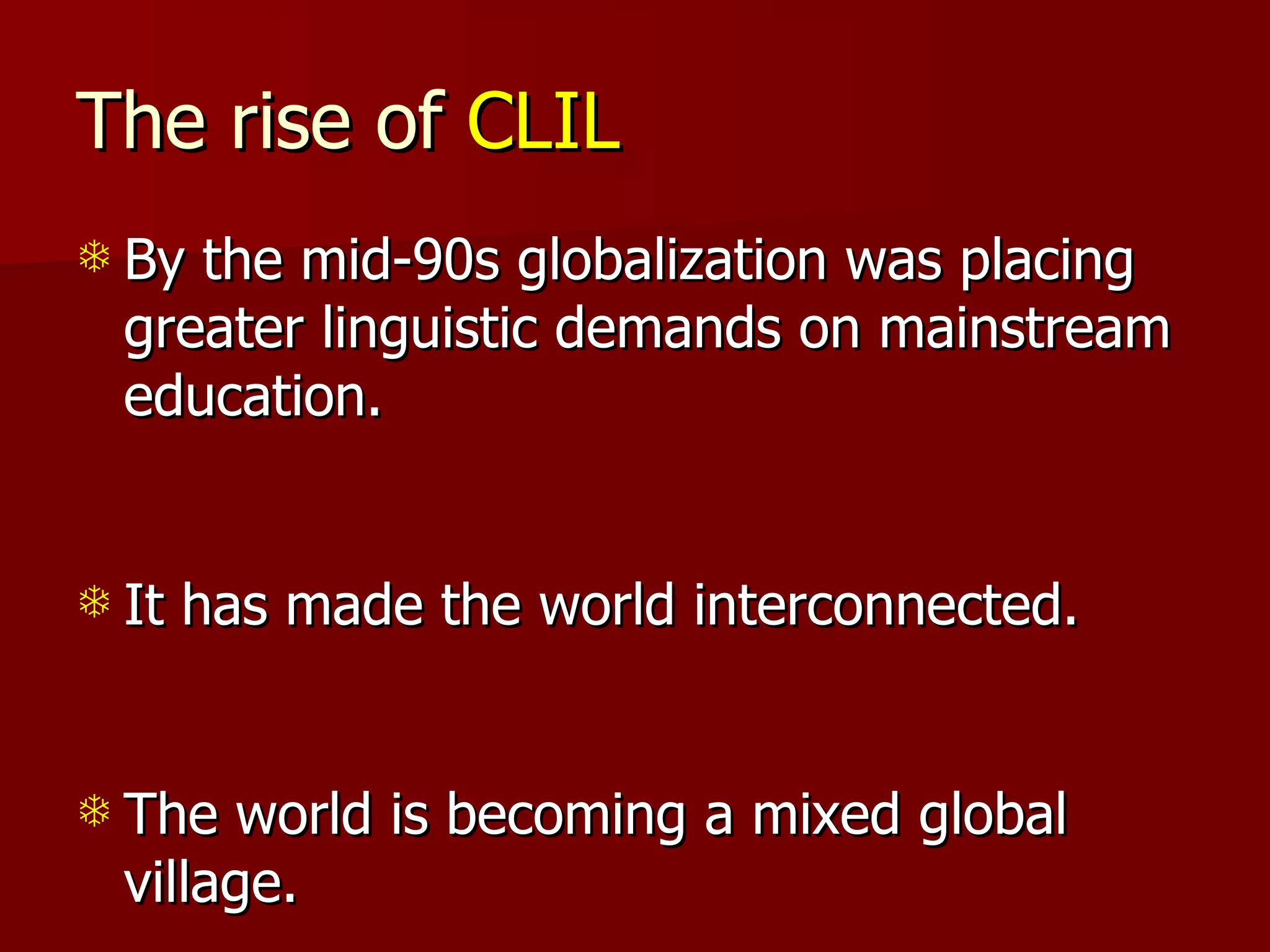 The rise of  CLIL By the mid-90s globalization was placing greater linguistic demands on mainstream education. It has made the world interconnected. The world is becoming a mixed global village. 