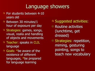Language showers For students between 4-10 years old Between 30 minutes/1 hour of exposure per day Strategies:  games, songs, visual, realia and handling of objects and movements Teacher:  speaks in  CLIL  language Goals:   * be aware of the existence of different languages,  * be prepared for language learning Suggested activities: Routine activities (lunchtime, get dressed) Strategies:  repetition, miming, gesturing pointing, songs to teach new vocabulary 