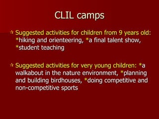 CLIL camps Suggested activities for children from 9 years old:   * hiking and orienteering,  * a final talent show,  * student teaching Suggested activities for very young children: * a walkabout in the nature environment,  * planning and building birdhouses,  * doing competitive and non-competitive sports  