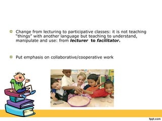 Change from lecturing to participative classes: it is not teaching “things” with another language but teaching to understand, manipulate and use: from  lecturer  to  facilitator . Put emphasis on collaborative/cooperative work 