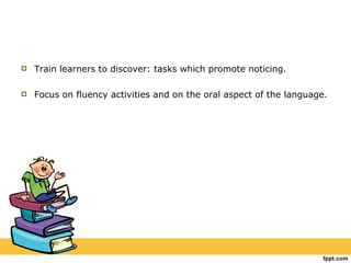 Train learners to discover: tasks which promote noticing. Focus on fluency activities and on the oral aspect of the language. 