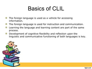 Basics of CLIL The foreign language is used as a vehicle for accessing information. The foreign language is used for instruction and communication. Learning the language and learning content are part of the same process.  Development of cognitive flexibility and reflection upon the linguistic and communicative functioning of both languages is key. 