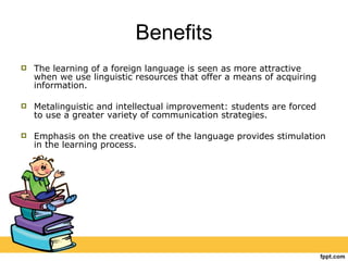 Benefits The learning of a foreign language is seen as more attractive when we use linguistic resources that offer a means of acquiring information. Metalinguistic and intellectual improvement: students are forced to use a greater variety of communication strategies. Emphasis on the creative use of the language provides stimulation in the learning process. 