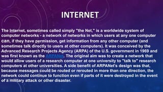 The Internet, sometimes called simply "the Net," is a worldwide system of
computer networks - a network of networks in which users at any one computer
can, if they have permission, get information from any other computer (and
sometimes talk directly to users at other computers). It was conceived by the
Advanced Research Projects Agency (ARPA) of the U.S. government in 1969 and
was first known as the ARPANet. The original aim was to create a network that
would allow users of a research computer at one university to "talk to" research
computers at other universities. A side benefit of ARPANet's design was that,
because messages could be routed or rerouted in more than one direction, the
network could continue to function even if parts of it were destroyed in the event
of a military attack or other disaster.
INTERNET
 