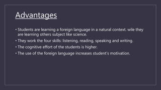 Advantages
• Students are learning a foreign language in a natural context. wile they
are learning others subject like science.
• They work the four skills: listening, reading, speaking and writing.
• The cognitive effort of the students is higher.
• The use of the foreign language increases student’s motivation.
 