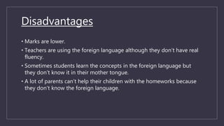 Disadvantages
• Marks are lower.
• Teachers are using the foreign language although they don’t have real
fluency.
• Sometimes students learn the concepts in the foreign language but
they don’t know it in their mother tongue.
• A lot of parents can’t help their children with the homeworks because
they don’t know the foreign language.
 