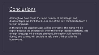 Conclusions
Although we have found the same number of advantages and
disadvantages, we think that CLIL is one of the best methods to teach a
foreign language.
In the future the disadvantages will be overcome. The marks will be
higher because the children will know the foreign laguage perfectly. The
foreign language will be more extended, so teachers will have real
fluency and parents will be able to help their children with the
homeworks.
 