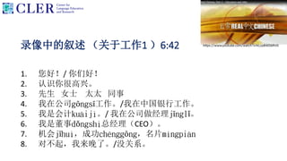 录像中的叙述 （关于工作1 ）6:42
1. 您好！/ 你们好！
2. 认识你很高兴。
3. 先生 女士 太太 同事
4. 我在公司gōngsī工作。/我在中国银行工作。
5. 我是会计kuàijì。/ 我在公司做经理jīnglǐ。
6. 我是董事dǒngshì总经理（CEO）。
7. 机会jīhuì，成功chénggōng，名片míngpiàn
8. 对不起，我来晚了。/没关系。
 