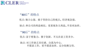 “80后”的特点
优点: 独立心强。敢于坚持自己的观点。 经济观念强。
缺点：和公司的利益相比，更重视各人利益。不喜欢加班。
“90后”的特点
优点：富于想象力，擅于创新。不太在意工资多少。
缺点：对工作缺乏责任感。自我为中心。
不愿意工作，更不愿意加班。过分依赖父母。
 