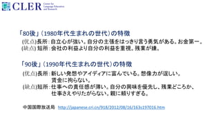 「80後」 （1980年代生まれの世代）の特徴
(优点)長所：自立心が強い。自分の主張をはっきり言う勇気がある。お金第一。
(缺点) 短所：会社の利益より自分の利益を重視。残業が嫌。
「90後」 （1990年代生まれの世代）の特徴
(优点)長所：新しい発想やアイディアに富んでいる。想像力が逞しい。
賃金に拘らない。
(缺点)短所：仕事への責任感が薄い。自分の興味を優先し、残業どころか、
仕事さえやりたがらない。親に頼りすぎる。
中国国際放送局 http://japanese.cri.cn/918/2012/08/16/163s197016.htm
 