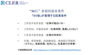 “90后”重视的就业条件
「９０後」が重視する就業条件
• 工作是不是有意思 （仕事が面白いか）
• 工作时间。不愿意加班（仕事時間、残業したくない）
• 工作是不是有前途 （仕事の将来性）
• 空调，带资休假，内部健身房，休闲旅行等福利
（エアコン、有給休暇、社内ジム、社員旅行の有無）
中国国際放送局 http://japanese.cri.cn/918/2012/08/16/163s197016.htm
 