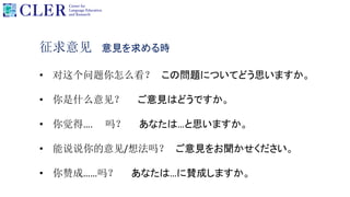 征求意见 意見を求める時
• 对这个问题你怎么看？ この問題についてどう思いますか。
• 你是什么意见？ ご意見はどうですか。
• 你觉得…. 吗？ あなたは…と思いますか。
• 能说说你的意见/想法吗？ ご意見をお聞かせください。
• 你赞成……吗？ あなたは…に賛成しますか。
 