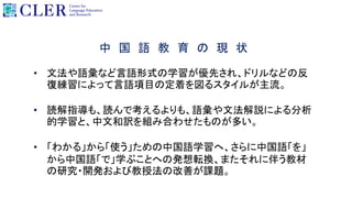 中 国 語 教 育 の 現 状
• 文法や語彙など言語形式の学習が優先され、ドリルなどの反
復練習によって言語項目の定着を図るスタイルが主流。
• 読解指導も、読んで考えるよりも、語彙や文法解説による分析
的学習と、中文和訳を組み合わせたものが多い。
• 「わかる」から「使う」ための中国語学習へ、さらに中国語「を」
から中国語「で」学ぶことへの発想転換、またそれに伴う教材
の研究・開発および教授法の改善が課題。
 