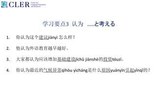 学习要点3 认为 …..と考える
1. 你认为这个建议jiànyì 怎么样？
2. 他认为外语教育越早越好。
3. 大家都认为应该增加基础建设jīchǔ jiànshè的投资tóuzī。
4. 你认为最近的气候异常qìhòu yìcháng是什么原因yuányīn引起yǐnqǐ的？
 