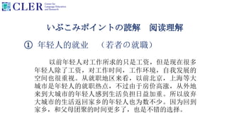 いぶこみポイントの読解 阅读理解
① 年轻人的就业 （若者の就職）
以前年轻人对工作所求的只是工资，但是现在很多
年轻人除了工资，对工作时间，工作环境，自我发展的
空间也很重视。从就职地区来看，以前北京，上海等大
城市是年轻人的就职热点，不过由于房价高涨，从外地
来到大城市的年轻人感到生活负担日益加重。所以放弃
大城市的生活返回家乡的年轻人也为数不少。因为回到
家乡，和父母团聚的时间更多了，也是不错的选择。
 