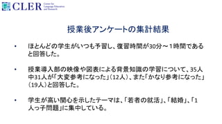 授業後アンケートの集計結果
• ほとんどの学生がいつも予習し、復習時間が30分～１時間である
と回答した。
• 授業導入部の映像や図表による背景知識の学習について、35人
中31人が「大変参考になった」（12人）、また「かなり参考になった」
（19人）と回答した。
• 学生が高い関心を示したテーマは、「若者の就活」、「結婚」、「1
人っ子問題」に集中している。
 