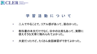 学 習 活 動 に つ い て
• 二人でやることで、リアル感があって、面白かった。
• 教科書の本文だけでなく、日中の比較もあって、実際に
使えそうな文章に触れられてよかった。
• 大変だったけど、たくさん会話練習ができてよかった。
 