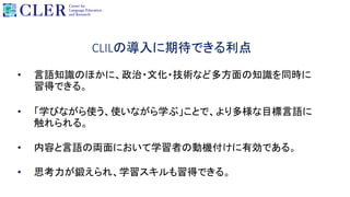 CLILの導入に期待できる利点
• 言語知識のほかに、政治・文化・技術など多方面の知識を同時に
習得できる。
• 「学びながら使う、使いながら学ぶ」ことで、より多様な目標言語に
触れられる。
• 内容と言語の両面において学習者の動機付けに有効である。
• 思考力が鍛えられ、学習スキルも習得できる。
 
