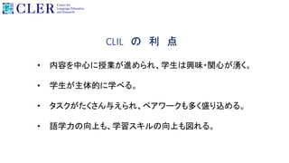 CLIL の 利 点
• 内容を中心に授業が進められ、学生は興味・関心が湧く。
• 学生が主体的に学べる。
• タスクがたくさん与えられ、ペアワークも多く盛り込める。
• 語学力の向上も、学習スキルの向上も図れる。
 