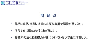 問 題 点
• 説明、意見、質問、応答に必要な表現や語彙が足りない。
• 考えさせ、議論させることが難しい。
• 語彙や文法など基礎力が身についていない学生には難しい。
 
