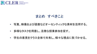 • 写真、映像および図表などオーセンティックな素材を活用する。
• 多様なタスクを用意し、活発な授業参加を促す。
• 学生の意見をクラス全体で共有し、様々な視点に気づかせる。
まとめ すべきこと
 