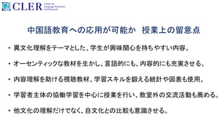 中国語教育への応用が可能か 授業上の留意点
• 異文化理解をテーマとした、学生が興味関心を持ちやすい内容。
• オーセンティックな教材を生かし、言語的にも、内容的にも充実させる。
• 内容理解を助ける視聴教材、学習スキルを鍛える統計や図表も使用。
• 学習者主体の協働学習を中心に授業を行い、教室外の交流活動も薦める。
• 他文化の理解だけでなく、自文化との比較も意識させる。
 