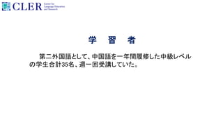 学 習 者
第二外国語として、中国語を一年間履修した中級レベル
の学生合計35名、週一回受講していた。
 
