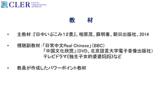 教 材
• 主教材：『日中いぶこみ１２景』、相原茂、蘇明著、朝日出版社、2014
• 視聴副教材：「日常中文Real Chinese」（BBC）
「中国文化欣赏」（DVD、北京語言大学電子音像出版社）
テレビドラマ《独生子女的婆婆妈妈》など
• 教員が作成したパワーポイント教材
 