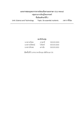 แผนการสอนบูรณาการการเรียนเนื้อหาและภาษา (CLIL Method)
กลุ่มสาระการเรียนรู้วิทยาศาสตร์
ชั้นมัธยมศึกษาปีที่ 2
Unit: Science and Technology Topic: Six essential nutrients เวลา 4 ชั่วโมง
----------------------------------------------------------------------------------------------------------------------------
สมาชิกในกลุ่ม
นางสาวธวัลพร อาจสาลี 55010513043
นางสาวปภัสสรณ์ ไวจันทร์ 55010513050
นางสาวภัทรพร เสาวนัย 55010513055
นิสิตชั้นปีที่ 3 สาขาภาษาอังกฤษ รหัสวิชาเอก EN
 