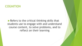 COGNITION
 Refers to the critical thinking skills that
students use to engage with and understand
course content, to solve problems, and to
reflect on their learning
 