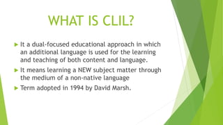 WHAT IS CLIL?
 It a dual-focused educational approach in which
an additional language is used for the learning
and teaching of both content and language.
 It means learning a NEW subject matter through
the medium of a non-native language
 Term adopted in 1994 by David Marsh.
 
