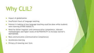 Why CLIL?
 Impact of globalization
 Insufficient hours of language teaching
 Interest in looking at how language teaching could be done while students
were learning OTHER SUBJECTS.
 Need for better linguistic and communicative competence, relevant
methodologies and higher levels of AUTHENTICITY to increase learner’s
MOTIVATION.
 Real communication (communicative competence)
 Accelerates learning
 Primacy of meaning over form
 