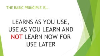 THE BASIC PRINCIPLE IS…
LEARNS AS YOU USE,
USE AS YOU LEARN AND
NOT LEARN NOW FOR
USE LATER
 