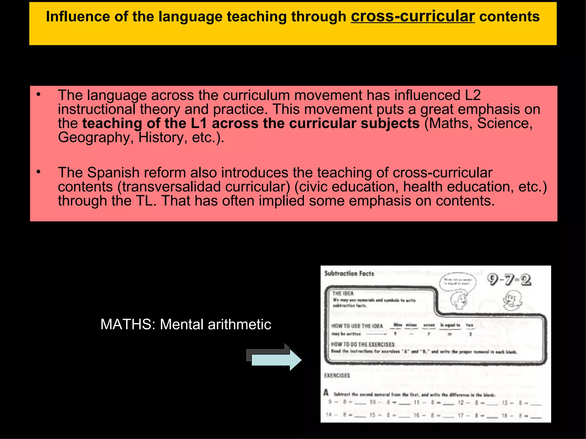 Influence of the language teaching through  cross-curricular  contents The language across the curriculum movement has influenced L2 instructional theory and practice. This movement puts a great emphasis on the  teaching of the L1 across the curricular subjects  (Maths, Science, Geography, History, etc.). The Spanish reform also introduces the teaching of cross-curricular contents (transversalidad curricular) (civic education, health education, etc.) through the TL. That has often implied some emphasis on contents. MATHS: Mental arithmetic 